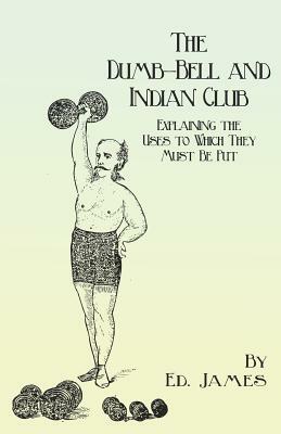 The Dumb-Bell and Indian Club - Explaining the Uses to Which They Must Be Put, with Numerous Illustrations of the Various Movements; Also A Treatise o by Ed James