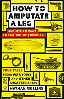 How to Amputate a Leg and Other Ways to Stay Out of Trouble: True Tales from War Zones and Other Disaster Areas by Nathan Mullins