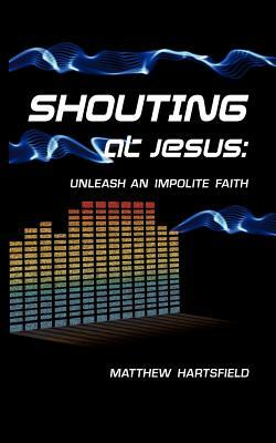 Shouting at Jesus: Unleash An Impolite Faith by Matthew Hartsfield