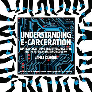 Understanding E-Carceration: Electronic Monitoring, the Surveillance State, and the Future of Mass Incarceration by James Kilgore