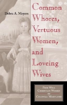 Common Whores, Vertuous Women, and Loveing Wives: Free Will Christian Women in Colonial Maryland by Debra A. Meyers