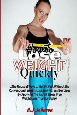 How to Lose Weight Quickly: 18 Unusual Ways to Get Fit Fast Without the Conventional Weight Loss and Fitness Exercises By Applying The Top Stress by A. J. Johnson