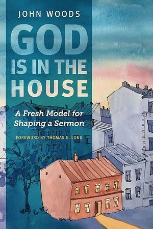 God Is in the House: A Fresh Model for Shaping a Sermon by John Woods