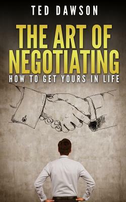The Art Of Negotiating: How To Get Yours In Life by Ted Dawson