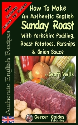 How To Make An Authentic English Sunday Roast: With Yorkshire Pudding, Roast Potatoes, Parsnips & Onion Sauce by Geoff Wells