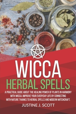 Wicca Herbal Spells: A Practical Guide About the Healing Power of Plants in Harmony with Wicca. Improve your Everyday Life by Connecting wi by Justine J. Scott