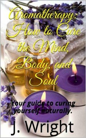 Aromatherapy: How to Cure the Mind, Body, and Soul by J. Wright