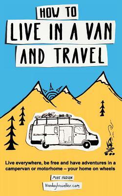 How to Live in a Van and Travel: Live Everywhere, Be Free and Have Adventures in a Campervan or Motorhome - Your Home on Wheels by Mike Hudson