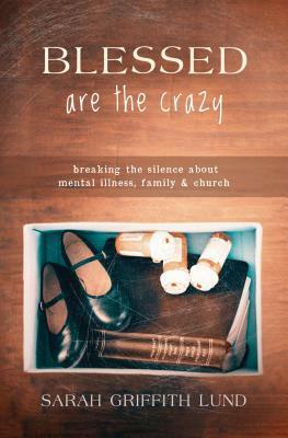 Blessed Are the Crazy: Breaking the Silence about Mental Illness, Family and Church by Sarah Griffith Lund