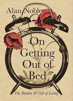 On Getting Out of Bed: The Burden and Gift of Living by Alan Noble