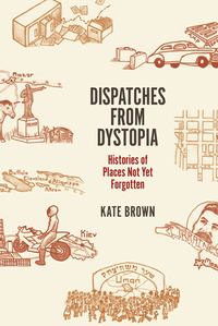 Dispatches from Dystopia: Histories of Places Not Yet Forgotten by Kate Brown