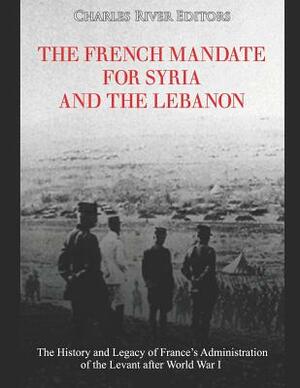 The French Mandate for Syria and the Lebanon: The History and Legacy of France's Administration of the Levant after World War I by Charles River Editors