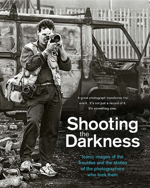 Shooting the Darkness: Iconic Images of the Troubles and the Stories of the Photographers Who Took Them by 