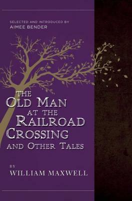 The Old Man at the Railroad Crossing and Other Tales: Selected and Introduced by Aimee Bender by William Maxwell