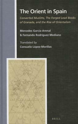 The Orient in Spain: Converted Muslims, the Forged Lead Books of Granada, and the Rise of Orientalism by Fernando Rodríguez Mediano, Mercedes Garcia-Arenal Rodriquez