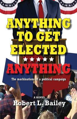 Anything to Get Elected...Anything: The Machinations of a Political Campaign by Robert L. Bailey