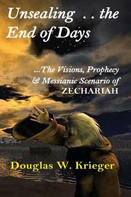 Unsealing the End of Days: ...the Visions and Prophecy of Zechariah...and the Messianic Scenario by Douglas W. Krieger