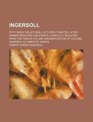 Ingersoll; Fifty Great Selections, Lectures, Tributes, After Dinner Speeches and Essays, Carefully Selected from the Twelve Volume Dresden Edition of Colonel Ingersoll's Complete Works by Robert G. Ingersoll