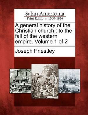 A General History of the Christian Church: To the Fall of the Western Empire. Volume 1 of 2 by Joseph Priestley