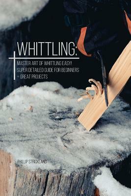 Whittling: Master Art Of Whittling Easy! Super Detailed Guide For Beginners + Great Projects by Phillip Strickland