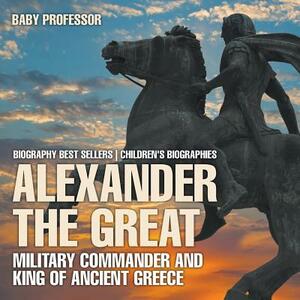 Alexander the Great: Military Commander and King of Ancient Greece - Biography Best Sellers - Children's Biographies by Baby Professor