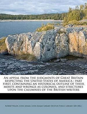 An Appeal from the Judgments of Great Britain Respecting the United States of America: Part First, Containing an Historical Outline of Their Merits and Wrongs as Colonies, and Strictures Upon the Calumnies of the British Writers by John Adams, John Adams Library, Robert Walsh