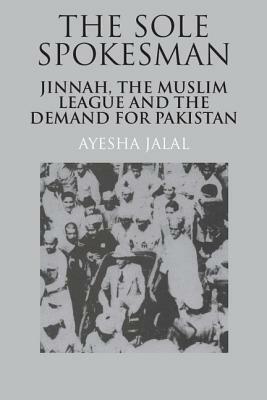 The Sole Spokesman: Jinnah, the Muslim League and the Demand for Pakistan by Ayesha Jalal