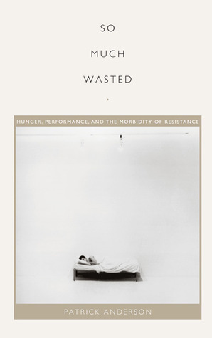 So Much Wasted: Hunger, Performance, and the Morbidity of Resistance by Lisa Lowe, Patrick Anderson, J. Jack Halberstam