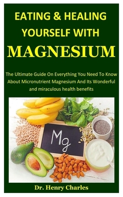 Eating And Healing Yourself With Magnesium: The Ultimate Guide On Everything You Need To Know About Micronutrient Magnesium And Its Wonderful And Mira by Henry Charles