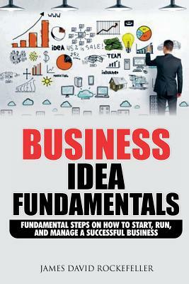 Business Idea Fundamentals: Fundamental Steps on How to Start, Run and Manage a Successful Business by James David Rockefeller