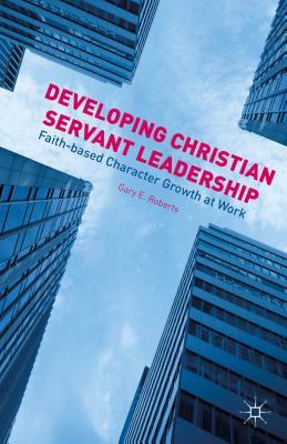 Developing Christian Servant Leadership: Faith-Based Character Growth at Work by G. Roberts
