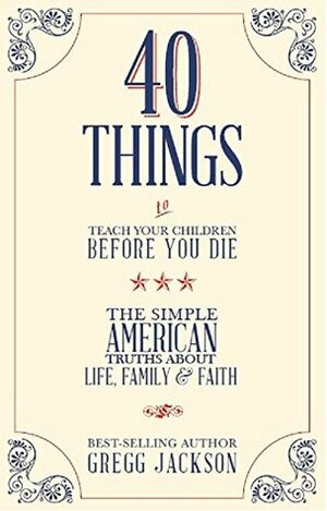 40 Things To Teach Your Children Before You Die: The Simple American Truths About Life, Family & Faith by Gregg Jackson