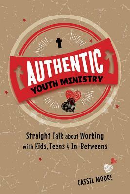 Authentic Youth Ministry: Straight Talk about Working with Kids, Teen and In-Betweens by Cassie Moore