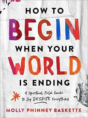 How to Begin When Your World Is Ending: A Spiritual Field Guide to Joy Despite Everything by Molly Phinney Baskette