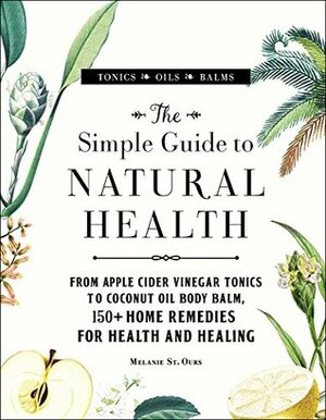 The Simple Guide to Natural Health: From Apple Cider Vinegar Tonics to Coconut Oil Body Balm, 150+ Home Remedies for Health and Healing by Melanie St. Ours