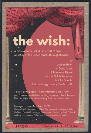 the wish: a manual for a last-ditch effort to save abortion in the united states through theater by Nia Akilah Robinson, Dena Igusti, Justice Hehir, Julia Specht, Phanésia Pharel