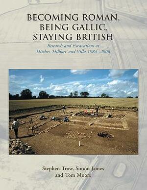 Becoming Roman, Being Gallic, Staying British: Research and Excavations at Ditches 'Hillfort' and Villa 1984-2006 by Simon James, Tom Moore, Stephen Trow
