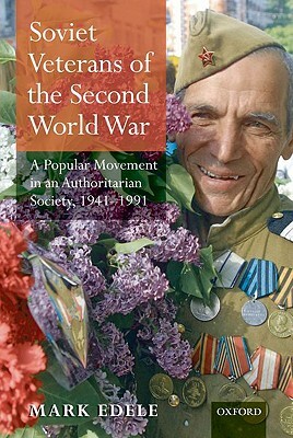 Soviet Veterans of the Second World War: A Popular Movement in an Authoritarian Society, 1941-1991 by Mark Edele