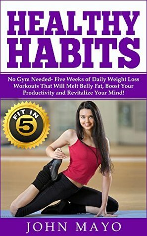 Healthy Habits: Fit in 5, No Gym Needed- Five Weeks of Daily Weight Loss Workouts That Will Melt Belly Fat, Boost Your Productivity and Revitalize Your ... Wake Up Early, How to Get Abs) by John Mayo, Leanne Wiese, Theodore Maddox, Ariana Hunter