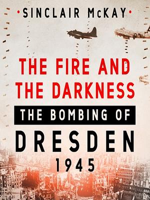 The Fire and the Darkness: The Bombing of Dresden, 1945 by Sinclair McKay