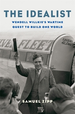 The Idealist: Wendell Willkie's Wartime Quest to Build One World by Samuel Zipp