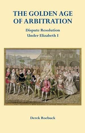 The Golden Age of Arbitration: Dispute Resolution Under Elizabeth I by Derek Roebuck