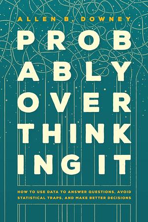 Probably Overthinking It: How to Use Data to Answer Questions, Avoid Statistical Traps, and Make Better Decisions by Allen B. Downey
