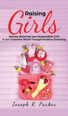 Raising Girls: Raising Balanced and Responsible Girls in our Cluttered World Through Positive Parenting by Joseph R. Parker