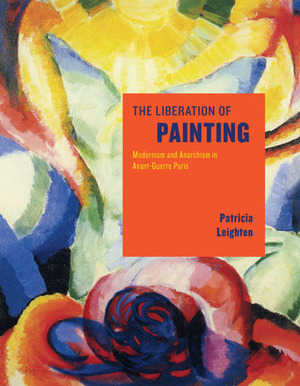 The Liberation of Painting: Modernism and Anarchism in Avant-Guerre Paris by Patricia Leighten