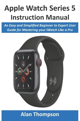 Apple Watch Series 5 Instruction Manual: An Easy and Simplified Beginner to Expert User Guide for Mastering your iWatch Like a Pro by Alan Thompson