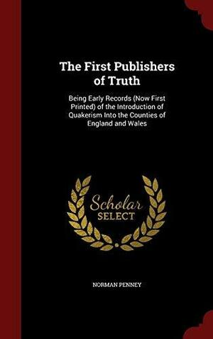 The First Publishers of Truth: Being Early Records (Now First Printed) of the Introduction of Quakerism Into the Counties of England and Wales by Norman Penney