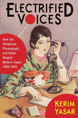 Electrified Voices: How the Telephone, Phonograph, and Radio Shaped Modern Japan, 1868-1945 by Kerim Yasar