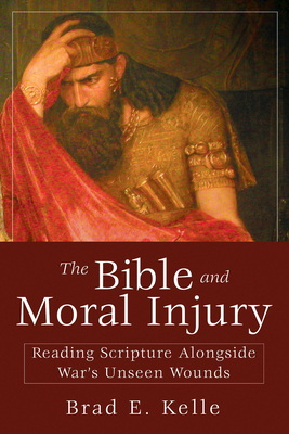 The Bible and Moral Injury: Reading Scripture Alongside War's Unseen Wounds by Brad E. Kelle