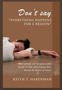 Don't Say "Everything Happens for a Reason": What Patients and Caregivers Want Friends to Know about Helping Them Through the Horrors of Cancer by Keith T. Hardeman